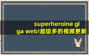 superheroine giga web!超级多的视频更新网友:好人有好报!